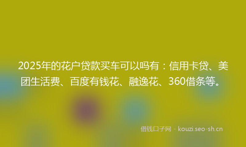 2025年的花户贷款买车可以吗有：信用卡贷、美团生活费、百度有钱花、融逸花、360借条等。