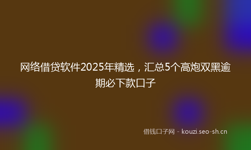 网络借贷软件2025年精选，汇总5个高炮双黑逾期必下款口子