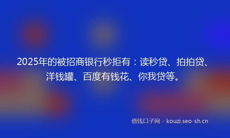2025年的被招商银行秒拒有：读秒贷、拍拍贷、洋钱罐、百度有钱花、你我贷等。