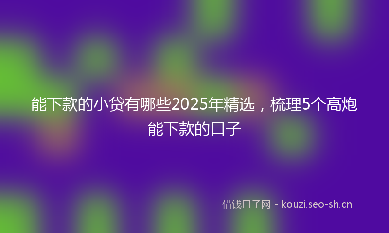 能下款的小贷有哪些2025年精选，梳理5个高炮能下款的口子