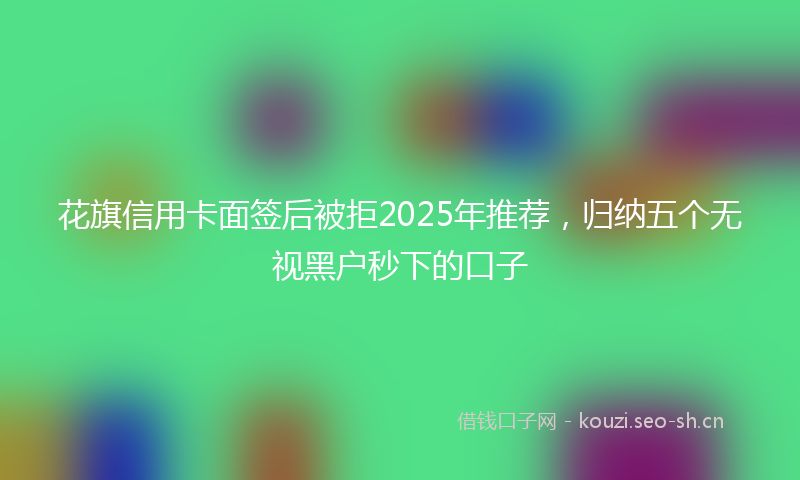 花旗信用卡面签后被拒2025年推荐，归纳五个无视黑户秒下的口子