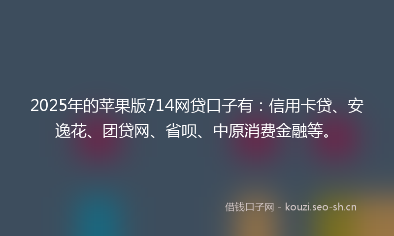 2025年的苹果版714网贷口子有：信用卡贷、安逸花、团贷网、省呗、中原消费金融等。