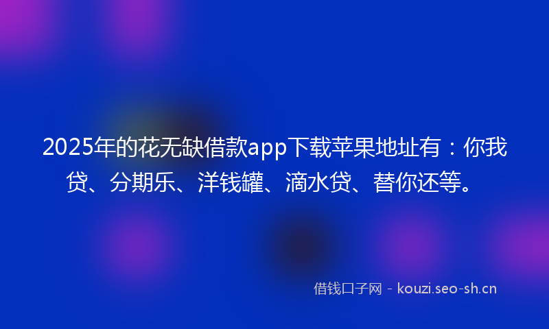 2025年的花无缺借款app下载苹果地址有：你我贷、分期乐、洋钱罐、滴水贷、替你还等。