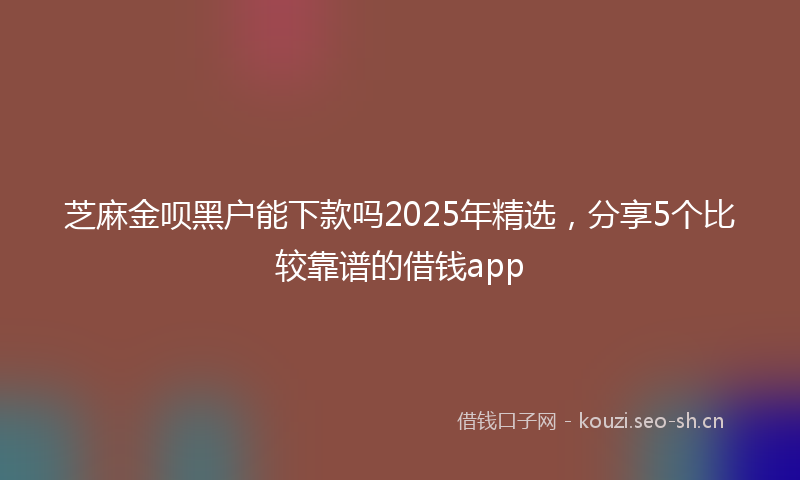 芝麻金呗黑户能下款吗2025年精选，分享5个比较靠谱的借钱app