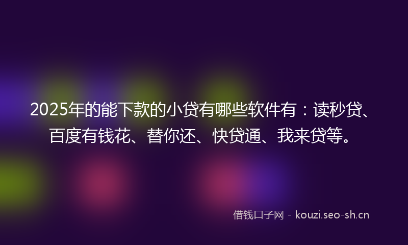 2025年的能下款的小贷有哪些软件有：读秒贷、百度有钱花、替你还、快贷通、我来贷等。