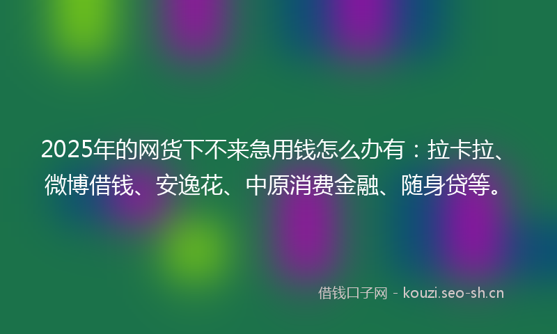 2025年的网货下不来急用钱怎么办有：拉卡拉、微博借钱、安逸花、中原消费金融、随身贷等。