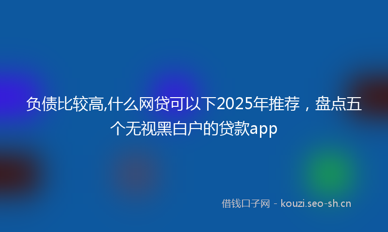 负债比较高,什么网贷可以下2025年推荐，盘点五个无视黑白户的贷款app