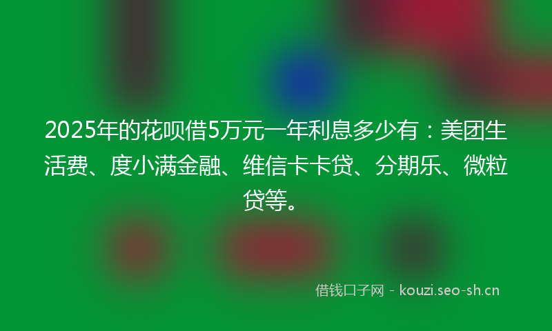 2025年的花呗借5万元一年利息多少有：美团生活费、度小满金融、维信卡卡贷、分期乐、微粒贷等。