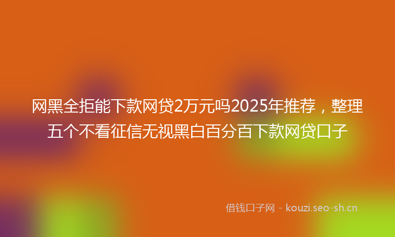 网黑全拒能下款网贷2万元吗2025年推荐，整理五个不看征信无视黑白百分百下款网贷口子