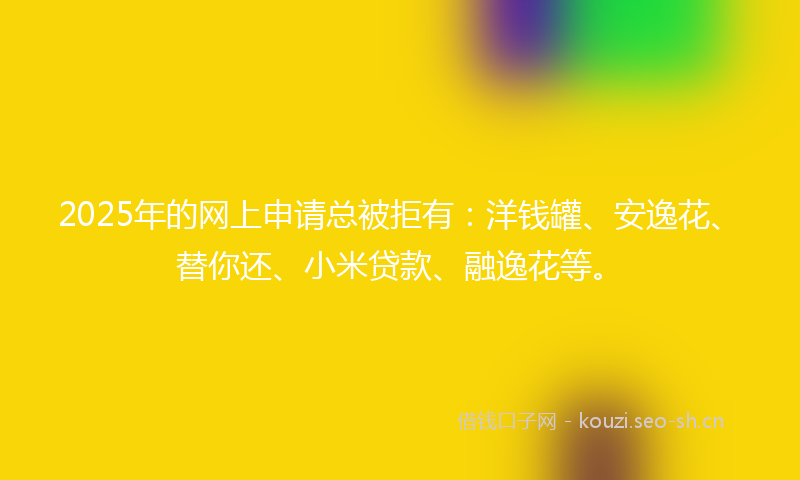 2025年的网上申请总被拒有：洋钱罐、安逸花、替你还、小米贷款、融逸花等。