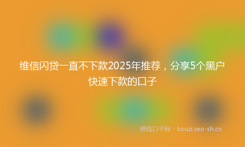 维信闪贷一直不下款2025年推荐，分享5个黑户快速下款的口子