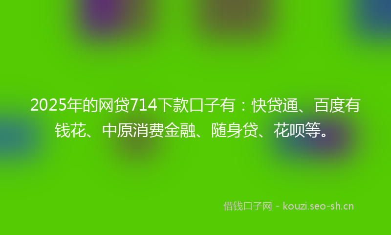 2025年的网贷714下款口子有：快贷通、百度有钱花、中原消费金融、随身贷、花呗等。