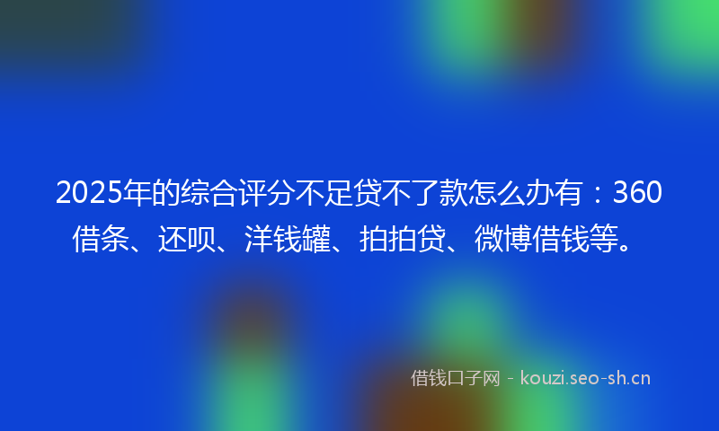 2025年的综合评分不足贷不了款怎么办有：360借条、还呗、洋钱罐、拍拍贷、微博借钱等。