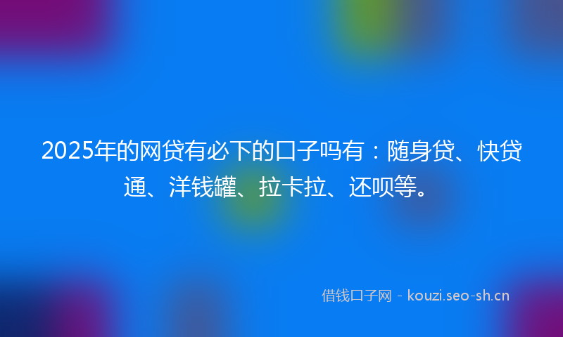 2025年的网贷有必下的口子吗有：随身贷、快贷通、洋钱罐、拉卡拉、还呗等。