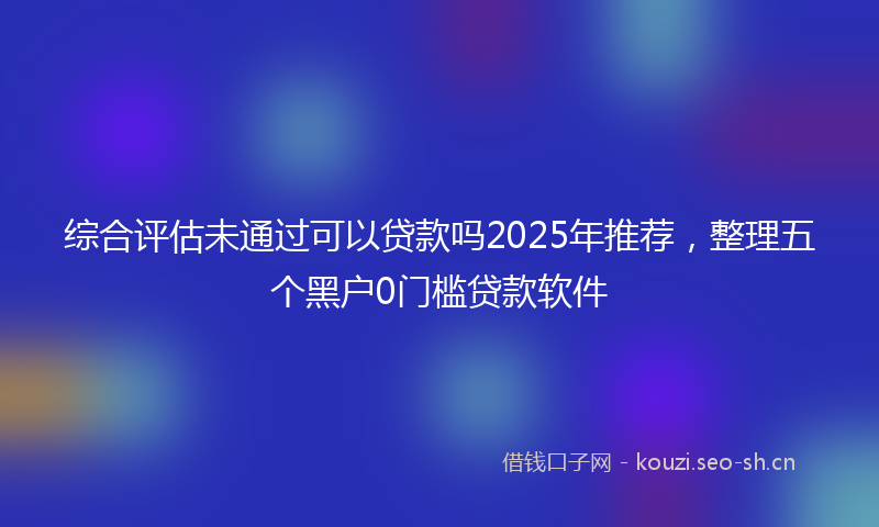 综合评估未通过可以贷款吗2025年推荐，整理五个黑户0门槛贷款软件