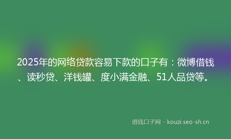 2025年的网络贷款容易下款的口子有：微博借钱、读秒贷、洋钱罐、度小满金融、51人品贷等。