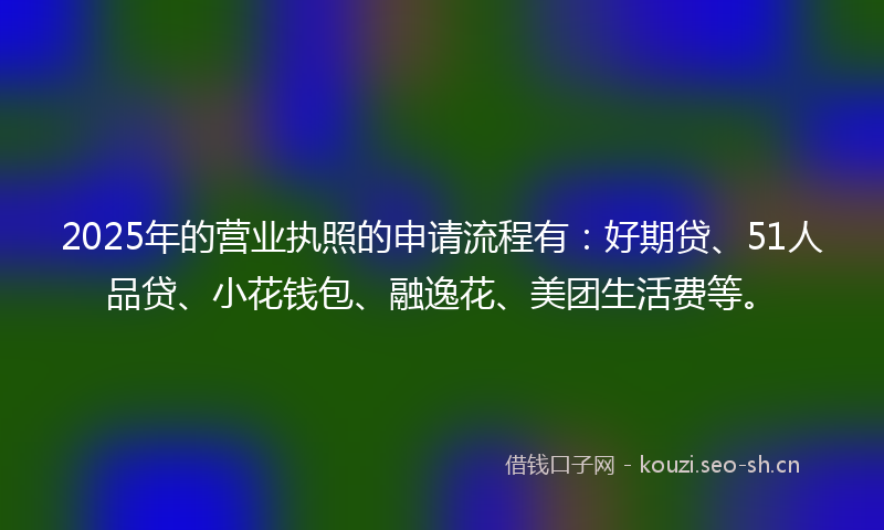 2025年的营业执照的申请流程有：好期贷、51人品贷、小花钱包、融逸花、美团生活费等。