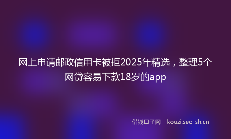 网上申请邮政信用卡被拒2025年精选，整理5个网贷容易下款18岁的app