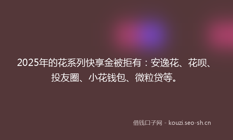 2025年的花系列快享金被拒有：安逸花、花呗、投友圈、小花钱包、微粒贷等。