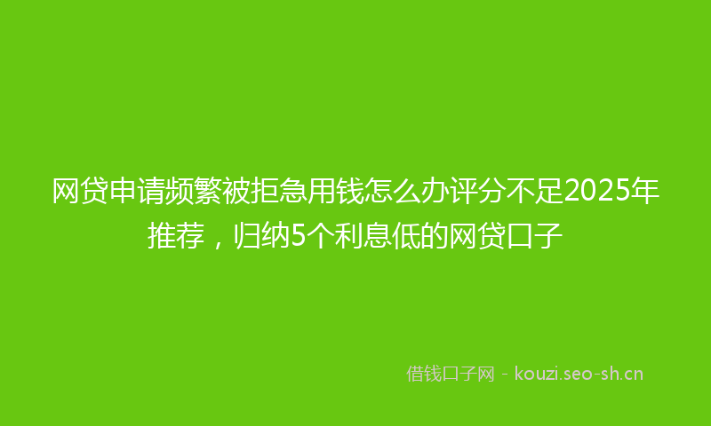 网贷申请频繁被拒急用钱怎么办评分不足2025年推荐，归纳5个利息低的网贷口子