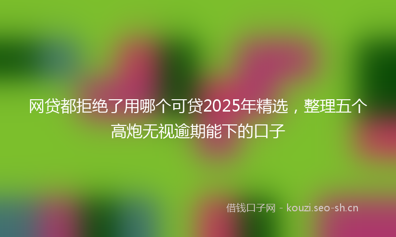 网贷都拒绝了用哪个可贷2025年精选，整理五个高炮无视逾期能下的口子
