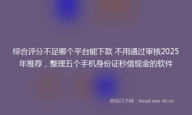 综合评分不足哪个平台能下款 不用通过审核2025年推荐，整理五个手机身份证秒借现金的软件