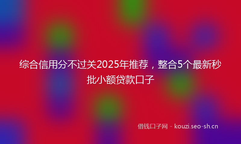 综合信用分不过关2025年推荐，整合5个最新秒批小额贷款口子