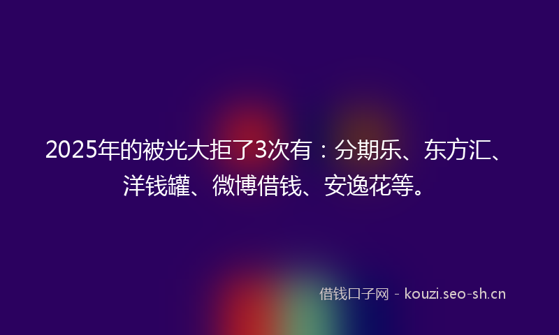 2025年的被光大拒了3次有：分期乐、东方汇、洋钱罐、微博借钱、安逸花等。