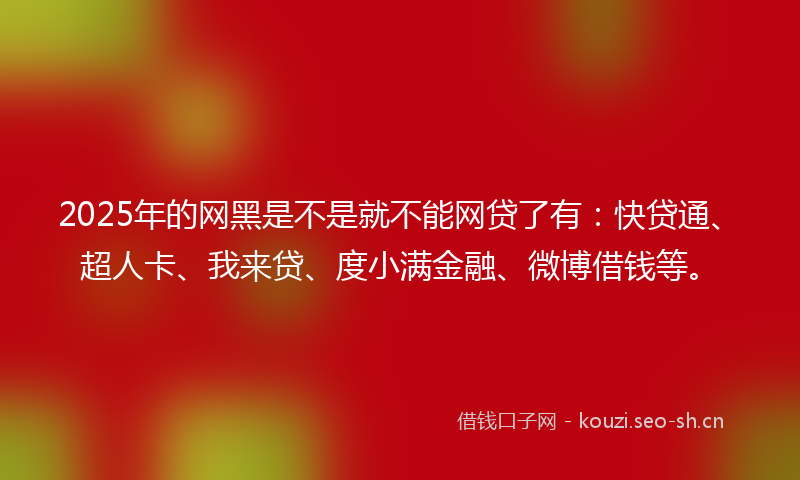 2025年的网黑是不是就不能网贷了有：快贷通、超人卡、我来贷、度小满金融、微博借钱等。