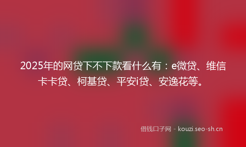 2025年的网贷下不下款看什么有：e微贷、维信卡卡贷、柯基贷、平安i贷、安逸花等。