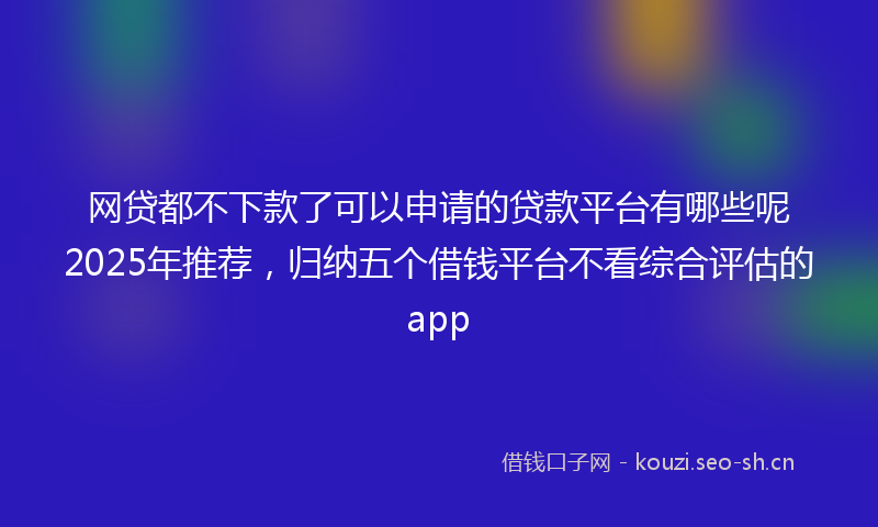 网贷都不下款了可以申请的贷款平台有哪些呢2025年推荐，归纳五个借钱平台不看综合评估的app