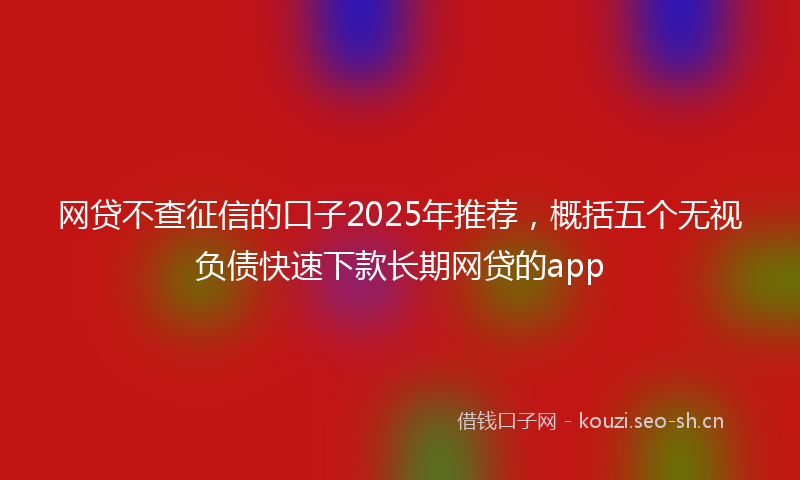 网贷不查征信的口子2025年推荐，概括五个无视负债快速下款长期网贷的app