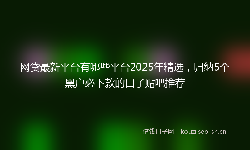 网贷最新平台有哪些平台2025年精选，归纳5个黑户必下款的口子贴吧推荐