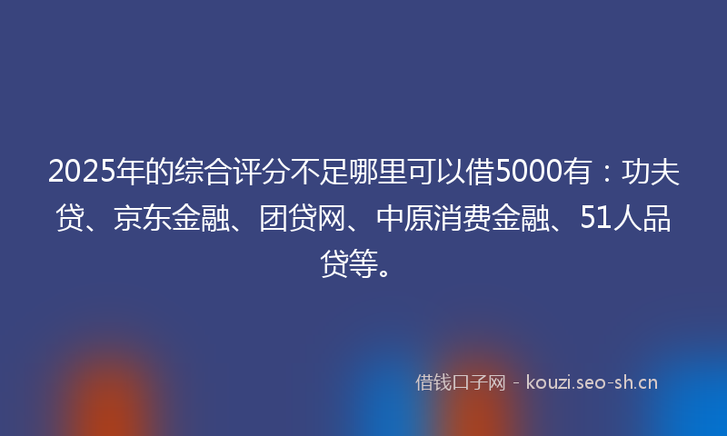 2025年的综合评分不足哪里可以借5000有：功夫贷、京东金融、团贷网、中原消费金融、51人品贷等。