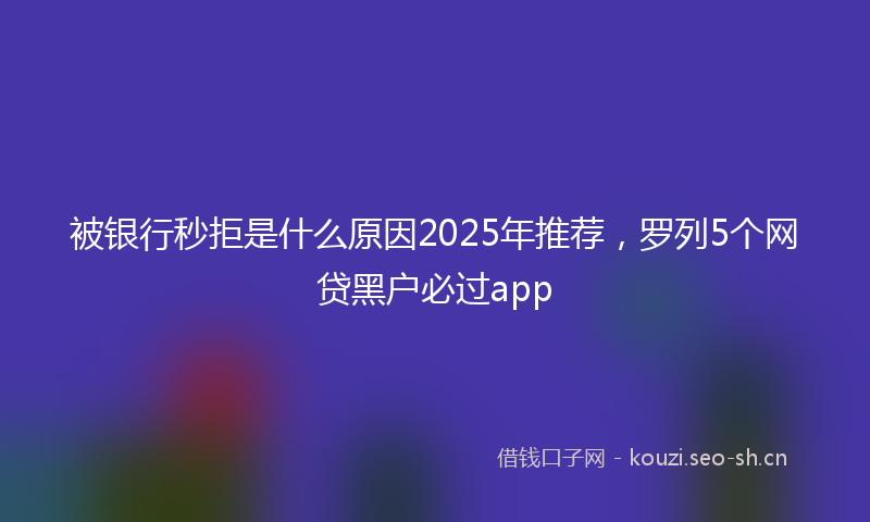 被银行秒拒是什么原因2025年推荐，罗列5个网贷黑户必过app