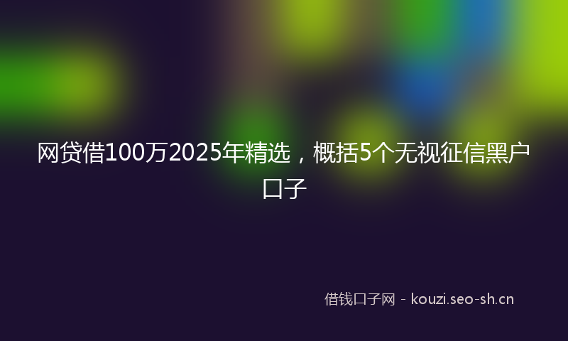 网贷借100万2025年精选，概括5个无视征信黑户口子