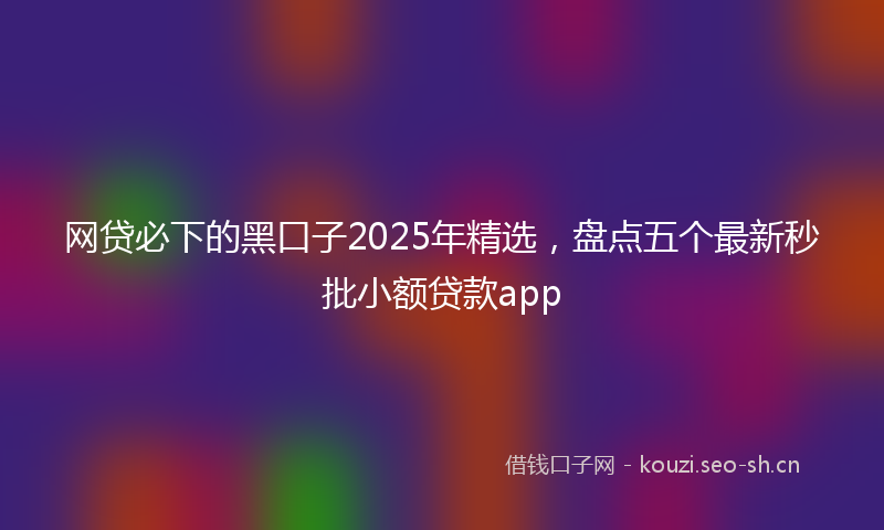 网贷必下的黑口子2025年精选，盘点五个最新秒批小额贷款app
