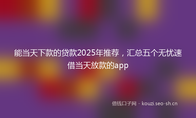 能当天下款的贷款2025年推荐,汇总五个无忧速借当天放款的app