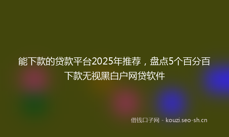 能下款的贷款平台2025年推荐，盘点5个百分百下款无视黑白户网贷软件