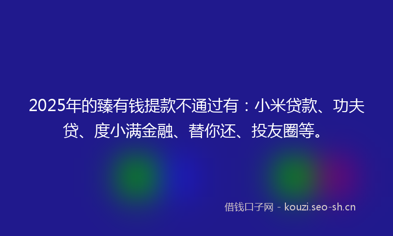 2025年的臻有钱提款不通过有：小米贷款、功夫贷、度小满金融、替你还、投友圈等。