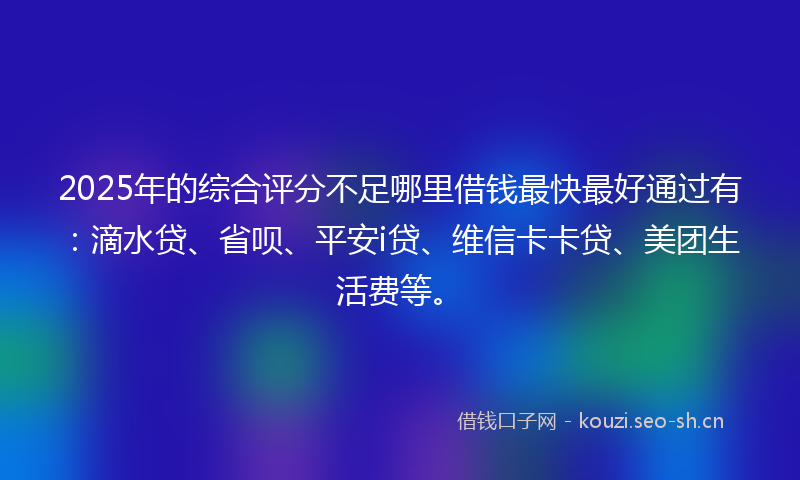 2025年的综合评分不足哪里借钱最快最好通过有：滴水贷、省呗、平安i贷、维信卡卡贷、美团生活费等。