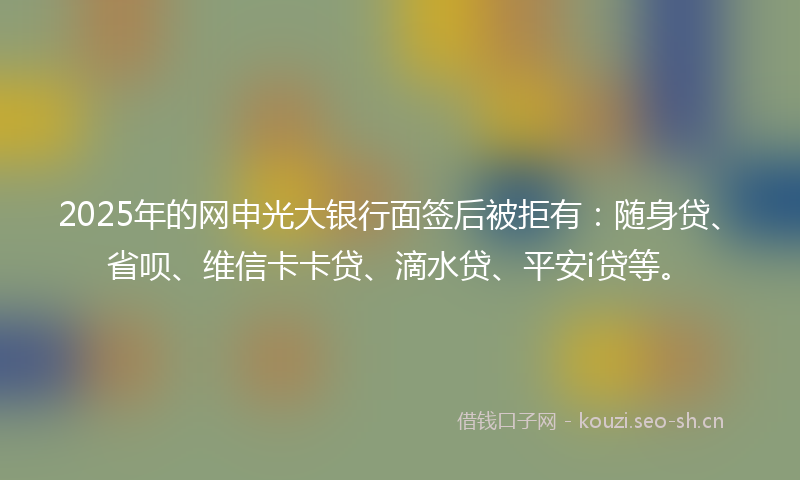 2025年的网申光大银行面签后被拒有：随身贷、省呗、维信卡卡贷、滴水贷、平安i贷等。