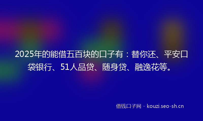 2025年的能借五百块的口子有：替你还、平安口袋银行、51人品贷、随身贷、融逸花等。