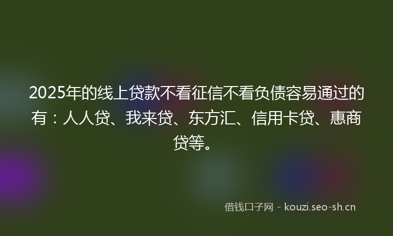 2025年的线上贷款不看征信不看负债容易通过的有：人人贷、我来贷、东方汇、信用卡贷、惠商贷等。