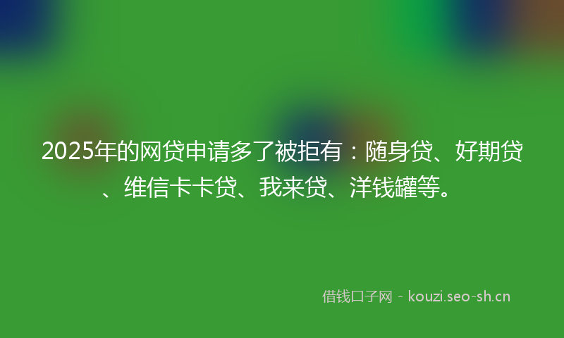 2025年的网贷申请多了被拒有：随身贷、好期贷、维信卡卡贷、我来贷、洋钱罐等。