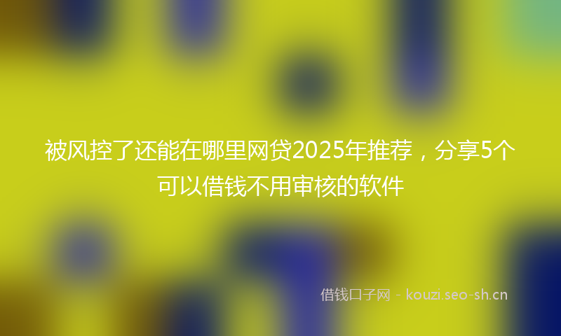 被风控了还能在哪里网贷2025年推荐，分享5个可以借钱不用审核的软件