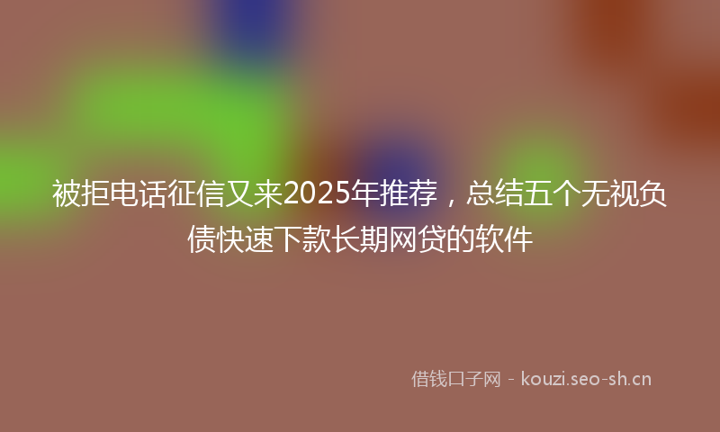 被拒电话征信又来2025年推荐，总结五个无视负债快速下款长期网贷的软件