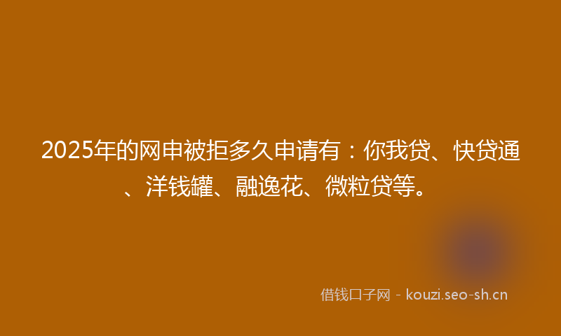 2025年的网申被拒多久申请有：你我贷、快贷通、洋钱罐、融逸花、微粒贷等。