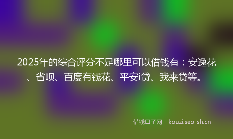 2025年的综合评分不足哪里可以借钱有：安逸花、省呗、百度有钱花、平安i贷、我来贷等。