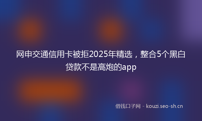 网申交通信用卡被拒2025年精选，整合5个黑白贷款不是高炮的app